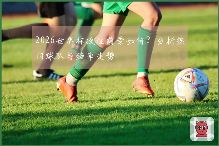 2026世界杯投注前景如何？分析热门球队与赔率走势