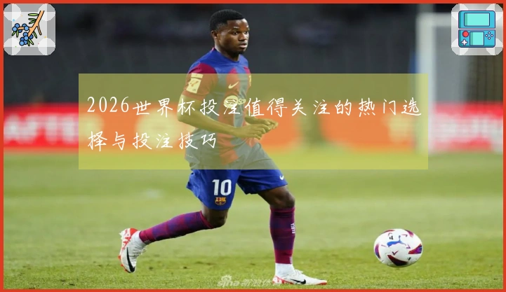 2026世界杯投注值得关注的热门选择与投注技巧