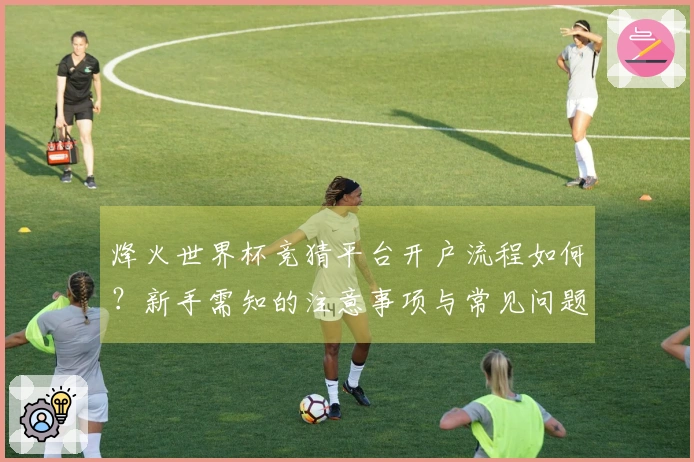 烽火世界杯竞猜平台开户流程如何？新手需知的注意事项与常见问题解析