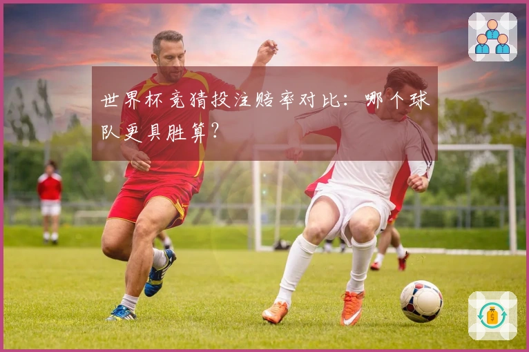世界杯竞猜投注赔率对比：哪个球队更具胜算？