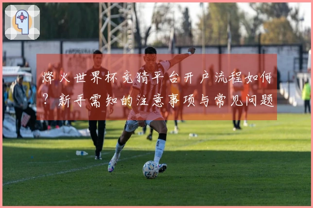 烽火世界杯竞猜平台开户流程如何？新手需知的注意事项与常见问题解析